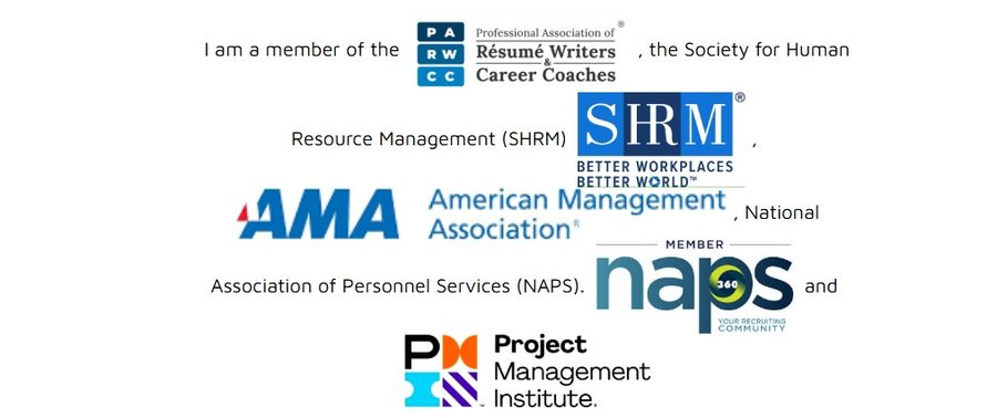 Member of the Professional Association of Resume Writers & Career Coaches (PARW/CC), the Society for Human Resource Management (SHRM), the American Management Association (AMA), the National Association of Personnel Services (NAPS), and the Project Management Institute (PMI)